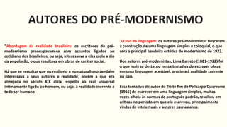 AUTORES DO PRÉ-MODERNISMO
"Abordagem da realidade brasileira: os escritores do pré-
modernismo preocupavam-se com assuntos ligados ao
cotidiano dos brasileiros, ou seja, interessava a eles o dia a dia
da população, o que resultava em obras de caráter social.
Há que se ressaltar que no realismo e no naturalismo também
interessava a seus autores a realidade, porém a que era
almejada no século XIX dizia respeito ao real universal
intimamente ligado ao homem, ou seja, à realidade inerente a
todo ser humano
"O uso da linguagem: os autores pré-modernistas buscaram
a construção de uma linguagem simples e coloquial, o que
será a principal bandeira estética do modernismo de 1922.
Dos autores pré-modernistas, Lima Barreto (1881-1922) foi
o que mais se destacou nessa tentativa de escrever obras
em uma linguagem acessível, próxima à oralidade corrente
no país.
Essa tentativa do autor de Triste fim de Policarpo Quaresma
(1915) de escrever em uma linguagem simples, muitas
vezes alheia às normas do português padrão, resultou em
críticas no período em que ele escreveu, principalmente
vindas de intelectuais e autores parnasianos.
 