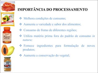IMPORTÂNCIA DO PROCESSAMENTO
 Melhora condições de consumo;
 Aumenta a variedade e sabor dos alimentos;
 Consumo de frutas de diferentes regiões;
 Utiliza matéria prima fora do padrão de consumo in
natura;
 Fornece ingredientes para formulação de novos
produtos;
 Aumenta a conservação do vegetal;
 