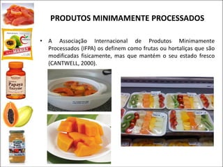 PRODUTOS MINIMAMENTE PROCESSADOS
• A Associação Internacional de Produtos Minimamente
Processados (IFPA) os definem como frutas ou hortaliças que são
modificadas fisicamente, mas que mantém o seu estado fresco
(CANTWELL, 2000).
 