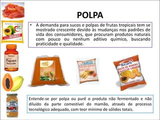 POLPA
• A demanda para sucos e polpas de frutas tropicais tem se
mostrado crescente devido às mudanças nos padrões de
vida dos consumidores, que procuram produtos naturais
com pouco ou nenhum aditivo químico, buscando
praticidade e qualidade.
Entende-se por polpa ou purê o produto não fermentado e não
diluído da parte comestível do mamão, através de processo
tecnológico adequado, com teor mínimo de sólidos totais.
 
