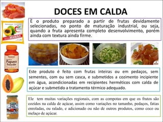 DOCES EM CALDA
È o produto preparado a partir de frutas devidamente
selecionadas, no ponto de maturação industrial, ou seja,
quando a fruta apresenta completo desenvolvimento, porém
ainda com textura ainda firme.
Este produto é feito com frutas inteiras ou em pedaços, sem
sementes, com ou sem casca, e submetidos a cozimento incipiente
em água, acondicionadas em recipientes herméticos com calda de
açúcar e submetido a tratamento térmico adequado.
Ele tem muitas variações regionais, com as compotas em que os frutos são
cozidos na calda de açúcar, assim como variações no tamanho, pedaços, fatias
enroladas, ou ralado, e adicionado ou não de outros produtos, como coco ou
melaço de açúcar.
 
