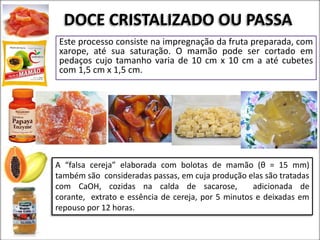 DOCE CRISTALIZADO OU PASSA
Este processo consiste na impregnação da fruta preparada, com
xarope, até sua saturação. O mamão pode ser cortado em
pedaços cujo tamanho varia de 10 cm x 10 cm a até cubetes
com 1,5 cm x 1,5 cm.
A “falsa cereja” elaborada com bolotas de mamão (θ = 15 mm)
também são consideradas passas, em cuja produção elas são tratadas
com CaOH, cozidas na calda de sacarose, adicionada de
corante, extrato e essência de cereja, por 5 minutos e deixadas em
repouso por 12 horas.
 