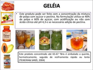 GELÉIA
• Este produto pode ser feito com a concentração da mistura
de polpa com açúcar e pectina. Na formulação utiliza-se 40%
de polpa e 60% de açúcar, com acidificação ou não com
ácido cítrico até pH 4,3 e se necessário adição de pectina.
Este produto concentrado até 65-67 oBrix é embalado a quente,
hermeticamente, seguido de resfriamento rápido ou lento
(TEIXEIRA& SARZI, 2004)
 