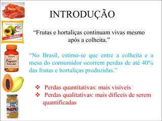 “Frutas e hortaliças continuam vivas mesmo
após a colheita.”
“No Brasil, estima-se que entre a colheita e a
mesa do consumidor ocorrem perdas de até 40%
das frutas e hortaliças produzidas.”
 Perdas quantitativas: mais visíveis
 Perdas qualitativas: mais difíceis de serem
quantificadas
INTRODUÇÃO
 