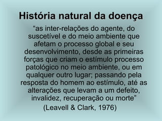 História natural da doença
História natural da doença
“as inter-relações do agente, do
suscetível e do meio ambiente que
afetam o processo global e seu
desenvolvimento, desde as primeiras
forças que criam o estímulo processo
patológico no meio ambiente, ou em
qualquer outro lugar; passando pela
resposta do homem ao estímulo, até as
alterações que levam a um defeito,
invalidez, recuperação ou morte”
(Leavell & Clark, 1976)
 