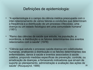 28
Definições de epidemiologia:
• “A epidemiologia é o campo da ciência médica preocupada com o
inter-relacionamento de vários fatores e condições que determinam
a freqüência e a distribuição de um processo infeccioso, uma
doença ou um estado fisiológico em uma comunidade humana”
(1951)
• “Ramo das ciências da saúde que estuda, na população, a
ocorrência, a distribuição e os fatores determinantes dos eventos
relacionados com a saúde” (1978)
• “Ciência que estuda o processo saúde-doença em coletividades
humanas, analisando a distribuição e os fatores determinantes das
enfermidades, danos à saúde e eventos associados à saúde
coletiva, propondo medidas específicas de prevenção, controle, ou
erradicação de doenças, e fornecendo indicadores que sirvam de
suporte ao planejamento, administração e avaliação das ações de
saúde” (Rouquayrol, 1999)
 