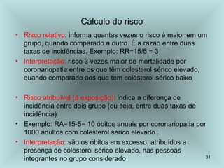 31
Cálculo do risco
• Risco relativo: informa quantas vezes o risco é maior em um
grupo, quando comparado a outro. É a razão entre duas
taxas de incidências. Exemplo: RR=15/5 = 3
• Interpretação: risco 3 vezes maior de mortalidade por
coronariopatia entre os que têm colesterol sérico elevado,
quando comparado aos que tem colesterol sérico baixo
• Risco atribuível (à exposição): indica a diferença de
incidência entre dois grupo (ou seja, entre duas taxas de
incidência)
• Exemplo: RA=15-5= 10 óbitos anuais por coronariopatia por
1000 adultos com colesterol sérico elevado .
• Interpretação: são os óbitos em excesso, atribuídos a
presença de colesterol sérico elevado, nas pessoas
integrantes no grupo considerado
 