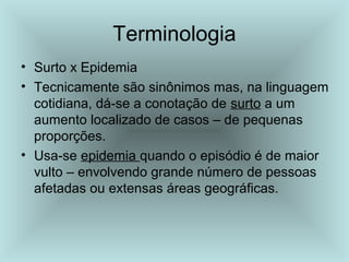 • Surto x Epidemia
• Tecnicamente são sinônimos mas, na linguagem
cotidiana, dá-se a conotação de surto a um
aumento localizado de casos – de pequenas
proporções.
• Usa-se epidemia quando o episódio é de maior
vulto – envolvendo grande número de pessoas
afetadas ou extensas áreas geográficas.
Terminologia
 