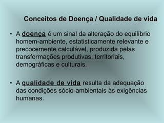 Conceitos de Doença / Qualidade de vida
Conceitos de Doença / Qualidade de vida
• A doença é um sinal da alteração do equilíbrio
homem-ambiente, estatisticamente relevante e
precocemente calculável, produzida pelas
transformações produtivas, territoriais,
demográficas e culturais.
• A qualidade de vida resulta da adequação
das condições sócio-ambientais às exigências
humanas.
 