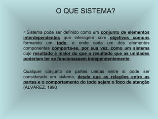 O QUE SISTEMA?
• Sistema pode ser definido como um conjunto de elementos
interdependentes que interagem com objetivos comuns
formando um todo, e onde cada um dos elementos
componentes comporta-se, por sua vez, como um sistema
cujo resultado é maior do que o resultado que as unidades
poderiam ter se funcionassem independentemente.
Qualquer conjunto de partes unidas entre si pode ser
considerado um sistema, desde que as relações entre as
partes e o comportamento do todo sejam o foco de atenção
(ALVAREZ, 1990
 