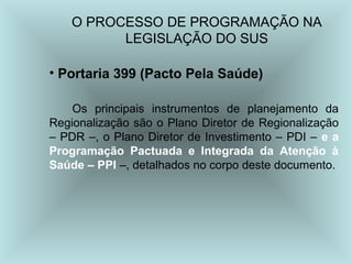 O PROCESSO DE PROGRAMAÇÃO NA
LEGISLAÇÃO DO SUS
• Portaria 399 (Pacto Pela Saúde)
Os principais instrumentos de planejamento da
Regionalização são o Plano Diretor de Regionalização
– PDR –, o Plano Diretor de Investimento – PDI – e a
Programação Pactuada e Integrada da Atenção à
Saúde – PPI –, detalhados no corpo deste documento.
 