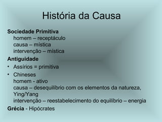História da Causa
Sociedade Primitiva
homem – receptáculo
causa – mística
intervenção – mística
Antiguidade
• Assírios = primitiva
• Chineses
homem - ativo
causa – desequilíbrio com os elementos da natureza,
Ying/Yang
intervenção – reestabelecimento do equilíbrio – energia
Grécia - Hipócrates
 