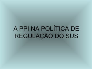A PPI NA POLÍTICA DE
REGULAÇÃO DO SUS
 
