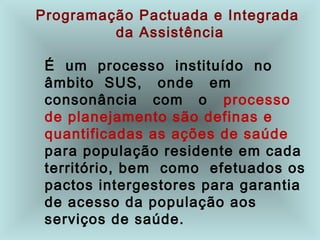 Programação Pactuada e Integrada
da Assistência
É um processo instituído no
âmbito SUS, onde em
consonância com o processo
de planejamento são definas e
quantificadas as ações de saúde
para população residente em cada
território, bem como efetuados os
pactos intergestores para garantia
de acesso da população aos
serviços de saúde.
 
