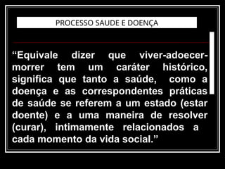 “Equivale dizer que viver-adoecer-
morrer tem um caráter histórico,
significa que tanto a saúde, como a
doença e as correspondentes práticas
de saúde se referem a um estado (estar
doente) e a uma maneira de resolver
(curar), intimamente relacionados a
cada momento da vida social.”
PROCESSO SAUDE E DOENÇA
 