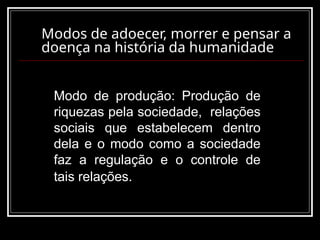 Modos de adoecer, morrer e pensar a
doença na história da humanidade
Modo de produção: Produção de
riquezas pela sociedade, relações
sociais que estabelecem dentro
dela e o modo como a sociedade
faz a regulação e o controle de
tais relações.
 