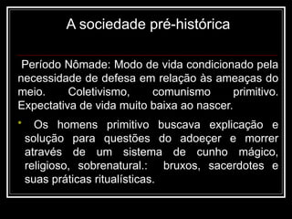 A sociedade pré-histórica
Período Nômade: Modo de vida condicionado pela
necessidade de defesa em relação às ameaças do
meio. Coletivismo, comunismo primitivo.
Expectativa de vida muito baixa ao nascer.
• Os homens primitivo buscava explicação e
solução para questões do adoeçer e morrer
através de um sistema de cunho mágico,
religioso, sobrenatural.: bruxos, sacerdotes e
suas práticas ritualísticas.
 