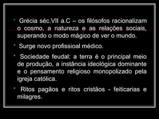 • Grécia séc.VII a.C – os filósofos racionalizam
o cosmo, a natureza e as relações sociais,
superando o modo mágico de ver o mundo.
• Surge novo profissioal médico.
• Sociedade feudal: a terra é o principal meio
de produção, a instância ideológica dominante
e o pensamento religioso monopolizado pela
igreja católica.
• Ritos pagãos e ritos cristãos - feiticarias e
milagres.
 