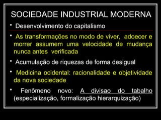 SOCIEDADE INDUSTRIAL MODERNA
• Desenvolvimento do capitalismo
• As transformações no modo de viver, adoecer e
morrer assumem uma velocidade de mudança
nunca antes verificada
• Acumulação de riquezas de forma desigual
• Medicina ocidental: racionalidade e objetividade
da nova sociedade
• Fenômeno novo: A divisao do tabalho
(especialização, formalização hierarquização)
 