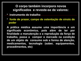O corpo também incorpora novos
significados e reveste-se de valores:
• instrumento de trabalho
• fonte de prazer, campo de ostentação de sinais de
poder
A prática médica assume uma importância e um
significado econômico, pois além de ter por
finalidade a manutenção e a reprodução da força de
trabalho, passa a compor o mercado na condição
de um objeto de consumo sob a forma de atenção,
medicamentos, tecnologia (saber, equipamentos,
procedimentos, etc)
 