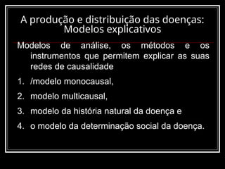 A produção e distribuição das doenças:
Modelos explicativos
Modelos de análise, os métodos e os
instrumentos que permitem explicar as suas
redes de causalidade
1. /modelo monocausal,
2. modelo multicausal,
3. modelo da história natural da doença e
4. o modelo da determinação social da doença.
 