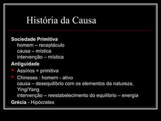 História da Causa
Sociedade Primitiva
homem – receptáculo
causa – mística
intervenção – mística
Antiguidade
 Assírios = primitiva
 Chineses : homem - ativo
causa – desequilíbrio com os elementos da natureza,
Ying/Yang
intervenção – reestabelecimento do equilíbrio – energia
Grécia - Hipócrates
 