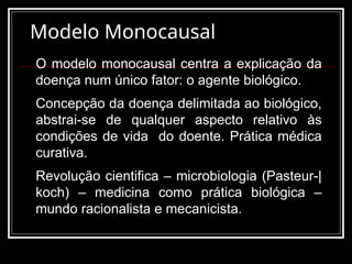 Modelo Monocausal
O modelo monocausal centra a explicação da
doença num único fator: o agente biológico.
Concepção da doença delimitada ao biológico,
abstrai-se de qualquer aspecto relativo às
condições de vida do doente. Prática médica
curativa.
Revolução cientifica – microbiologia (Pasteur-|
koch) – medicina como prática biológica –
mundo racionalista e mecanicista.
 
