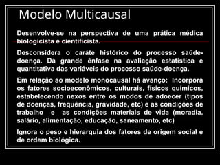 Modelo Multicausal
Desenvolve-se na perspectiva de uma prática médica
biologicista e cientificista.
Desconsidera o caráte histórico do processo saúde-
doença. Dá grande ênfase na avaliação estatística e
quantitativa das variáveis do processo saúde-doença.
Em relação ao modelo monocausal há avanço: Incorpora
os fatores socioeconômicos, culturais, físicos químicos,
estabelecendo nexos entre os modos de adoecer (tipos
de doenças, frequência, gravidade, etc) e as condições de
trabalho e as condições materiais de vida (moradia,
salário, alimentação, educação, saneamento, etc)
Ignora o peso e hierarquia dos fatores de origem social e
de ordem biológica.
 