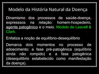 Modelo da História Natural da Doença
Dinamismo dos processos de saúde-doença,
expresssos na relação: homem-hospedeiro,
agente patogênico e o meio. Modelo de Leavell &
Clark.
Enfatiza a noção de equilíbrio-desequilíbrio
Demarca dois momentos no processo de
adoecimento: a fase pré-patogênica (equilíbrio
ainda não rompido) e a fase patogênica
(desequilíbrio estabelecido como manifestação
da doença).
 