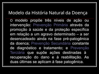 Modelo da História Natural da Doença
O modelo propõe três níveis de ação ou
intervenção: Prevenção Primária através da
promoção à saúde e da proteção específica
em relação a um agravo determinado – a ser
desencadeado ainda na fase pré-patogênica
da doenca; Prevenção Secundária constante
de diagnóstico e tratamento; e Prevenção
Terciária que supõe ações destinadas à
recuperação do dano e à reabilitação. As
duas últimas se aplicam à fase patogênica.
 