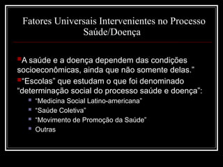 Fatores Universais Intervenientes no Processo
Saúde/Doença
A saúde e a doença dependem das condições
socioeconômicas, ainda que não somente delas.”
“Escolas” que estudam o que foi denominado
“determinação social do processo saúde e doença”:
 “Medicina Social Latino-americana”
 “Saúde Coletiva”
 “Movimento de Promoção da Saúde”
 Outras
 
