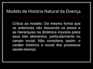 Modelo da História Natural da Doença
Crítica ao modelo: Da mesma forma que
os anteriores não desvenda os pesos e
as hierarquias na dinâmica imposta pelos
seus três elementos, particularmente no
campo social. Não considera, assim, o
caráter histórico e social dos processos
saúde-doença.
 