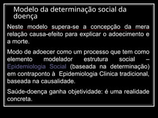 Modelo da determinação social da
doença
Neste modelo supera-se a concepção da mera
relação causa-efeito para explicar o adoecimento e
a morte.
Modo de adoecer como um processo que tem como
elemento modelador estrutura social –
Epidemiologia Social (baseada na determinação)
em contraponto à Epidemiologia Clinica tradicional,
baseada na causalidade.
Saúde-doença ganha objetividade: é uma realidade
concreta.
 