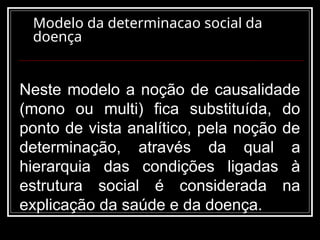 Modelo da determinacao social da
doença
Neste modelo a noção de causalidade
(mono ou multi) fica substituída, do
ponto de vista analítico, pela noção de
determinação, através da qual a
hierarquia das condições ligadas à
estrutura social é considerada na
explicação da saúde e da doença.
 