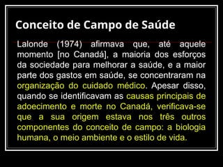 Conceito de Campo de Saúde
Lalonde (1974) afirmava que, até aquele
momento [no Canadá], a maioria dos esforços
da sociedade para melhorar a saúde, e a maior
parte dos gastos em saúde, se concentraram na
organização do cuidado médico. Apesar disso,
quando se identificavam as causas principais de
adoecimento e morte no Canadá, verificava-se
que a sua origem estava nos três outros
componentes do conceito de campo: a biologia
humana, o meio ambiente e o estilo de vida.
 