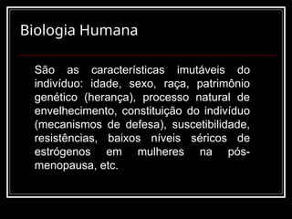 Biologia Humana
São as características imutáveis do
indivíduo: idade, sexo, raça, patrimônio
genético (herança), processo natural de
envelhecimento, constituição do indivíduo
(mecanismos de defesa), suscetibilidade,
resistências, baixos níveis séricos de
estrógenos em mulheres na pós-
menopausa, etc.
 