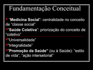 Fundamentação Conceitual
 “Medicina Social”: centralidade no conceito
de “classe social”
“Saúde Coletiva”: priorização do conceito de
“coletivo”
“Universalidade”
“Integralidade”
“Promoção da Saúde” (ou à Saúde): “estilo
de vida”, “ação intersetorial”
 