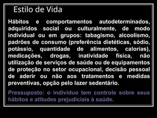 Estilo de Vida
Hábitos e comportamentos autodeterminados,
adquiridos social ou culturalmente, de modo
individual ou em grupos: tabagismo, alcoolismo,
padrões de consumo (preferência dietéticas, sódio,
potássio, quantidade de alimentos, calorias),
medicações, drogas, inatividade física, não
utilização de serviços de saúde ou de equipamentos
de proteção no setor ocupacional, decisão pessoal
de aderir ou não aos tratamentos e medidas
preventivas, opção pelo lazer sedentário.
Pressuposto: o indivíduo tem controle sobre seus
hábitos e atitudes prejudiciais à saúde.
 