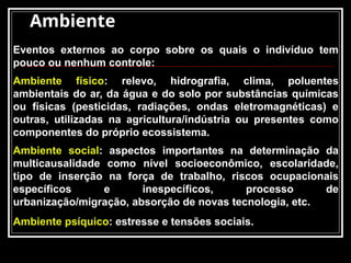 Ambiente
Eventos externos ao corpo sobre os quais o indivíduo tem
pouco ou nenhum controle:
Ambiente físico: relevo, hidrografia, clima, poluentes
ambientais do ar, da água e do solo por substâncias químicas
ou físicas (pesticidas, radiações, ondas eletromagnéticas) e
outras, utilizadas na agricultura/indústria ou presentes como
componentes do próprio ecossistema.
Ambiente social: aspectos importantes na determinação da
multicausalidade como nível socioeconômico, escolaridade,
tipo de inserção na força de trabalho, riscos ocupacionais
específicos e inespecíficos, processo de
urbanização/migração, absorção de novas tecnologia, etc.
Ambiente psíquico: estresse e tensões sociais.
 