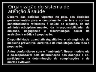 Organização do sistema de
atenção à saúde
Decorre das políticas vigentes no país, das decisões
governamentais para o cumprimento das leis e normas
constitucionais referentes à saúde do cidadão, da má
administração/planejamento, da irresponsabilidade, da
omissão, negligência e discriminação social da
assistência médica à população:
Disponibilidade quantitativa/qualitativa e abrangência da
medicina preventiva, curativa e de reabilitação para toda a
população.
Antes confundia-se com o “ambiente”. Nesse modelo ela
é co-responsável pela determinação das doenças e co-
participante na determinação de complicações e de
mortes evitáveis.
 