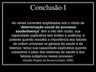 Conclusão I
As várias correntes englobadas sob o rótulo de
“determinação social do processo
saúde/doença” têm e não têm razão, sua
capacidade explicativa tem limites e potência: é
potente quando ressalta a importância dos fatores
de ordem universal na gênese da saúde e da
doença; reduz sua capacidade explicativa quando
subestima o peso dos sistemas de saúde e dos
fatores subjetivos nesse processo.”
(Gastão Wagner de Sousa Campos, 2006)
 
