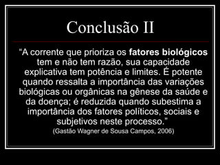 Conclusão II
“A corrente que prioriza os fatores biológicos
tem e não tem razão, sua capacidade
explicativa tem potência e limites. É potente
quando ressalta a importância das variações
biológicas ou orgânicas na gênese da saúde e
da doença; é reduzida quando subestima a
importância dos fatores políticos, sociais e
subjetivos neste processo.”
(Gastão Wagner de Sousa Campos, 2006)
 