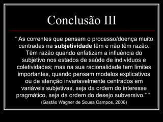 Conclusão III
“ As correntes que pensam o processo/doença muito
centradas na subjetividade têm e não têm razão.
Têm razão quando enfatizam a influência do
subjetivo nos estados de saúde de indivíduos e
coletividades; mas na sua racionalidade tem limites
importantes, quando pensam modelos explicativos
ou de atenção invariavelmente centrados em
variáveis subjetivas, seja da ordem do interesse
pragmático, seja da ordem do desejo subversivo.” ”
(Gastão Wagner de Sousa Campos, 2006)
 