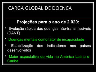 CARGA GLOBAL DE DOENCA
Projeções para o ano de 2.020:
• Evolução rápida das doenças não-transmissíveis
(DANT)
• Doenças mentais como fator de incapacidade
• Estabilização dos indicadores nos países
desenvolvidos
• Maior expectativa de vida na América Latina e
Caribe
 