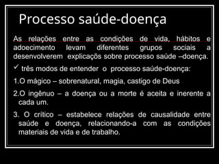 Processo saúde-doença
As relações entre as condições de vida, hábitos e
adoecimento levam diferentes grupos sociais a
desenvolverem explicaçõs sobre processo saúde –doença.
 três modos de entender o processo saúde-doença:
1.O mágico – sobrenatural, magia, castigo de Deus
2.O ingênuo – a doença ou a morte é aceita e inerente a
cada um.
3. O crítico – estabelece relações de causalidade entre
saúde e doença, relacionando-a com as condições
materiais de vida e de trabalho.
 