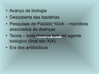 • Avanço da biologia
• Descoberta das bactérias
• Pesquisas de Pasteur, Kock – micróbios
associados às doenças
• Teoria – toda doença tem um agente
biológico (final séc XIX)
• Era dos antibióticos
 
