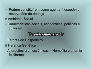- Podem constituírem como agente, hospedeiro,
reservatório de doença
Ambiente Social
- Características sociais, econômicas, políticas e
culturais.
Teorias causais
• Fatores do Hospedeiro
Herança Genética
- Alterações cromossômicas – Hemofilia e anemia
falciforme
 