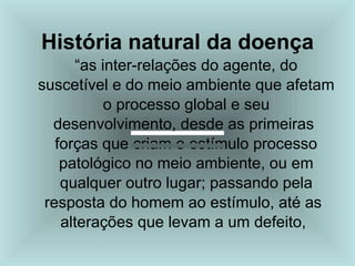 História natural da doença
“as inter-relações do agente, do
suscetível e do meio ambiente que afetam
o processo global e seu
desenvolvimento, desde as primeiras
forças que criam o estímulo processo
patológico no meio ambiente, ou em
qualquer outro lugar; passando pela
resposta do homem ao estímulo, até as
alterações que levam a um defeito,
 