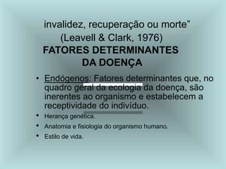 invalidez, recuperação ou morte”
(Leavell & Clark, 1976)
FATORES DETERMINANTES
DA DOENÇA
• Endógenos: Fatores determinantes que, no
quadro geral da ecologia da doença, são
inerentes ao organismo e estabelecem a
receptividade do indivíduo.
• Herança genética.
• Anatomia e fisiologia do organismo humano.
• Estilo de vida.
 