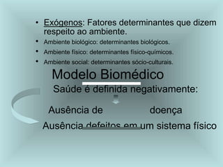 • Exógenos: Fatores determinantes que dizem
respeito ao ambiente.
• Ambiente biológico: determinantes biológicos.
• Ambiente físico: determinantes físico-químicos.
• Ambiente social: determinantes sócio-culturais.
Modelo Biomédico
Saúde é definida negativamente:
Ausência de doença
Ausência defeitos em um sistema físico
 